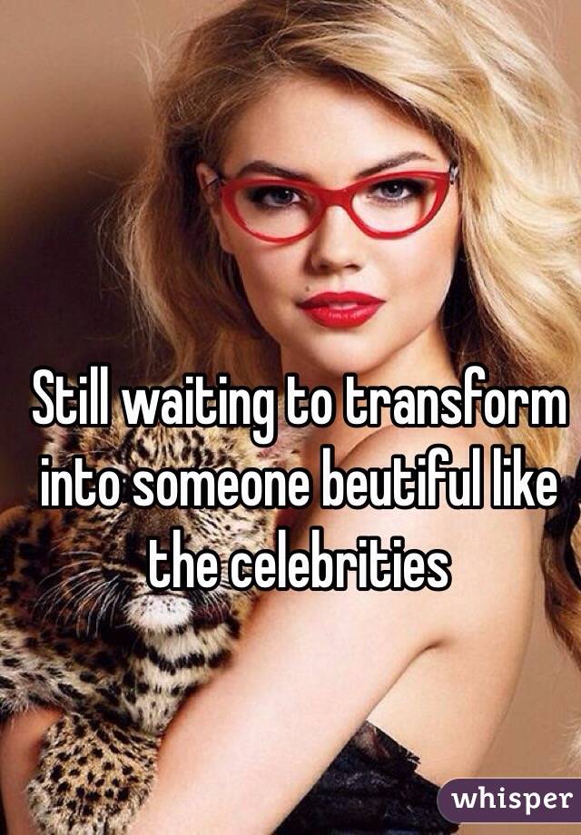 Still waiting to transform into someone beutiful like the celebrities 