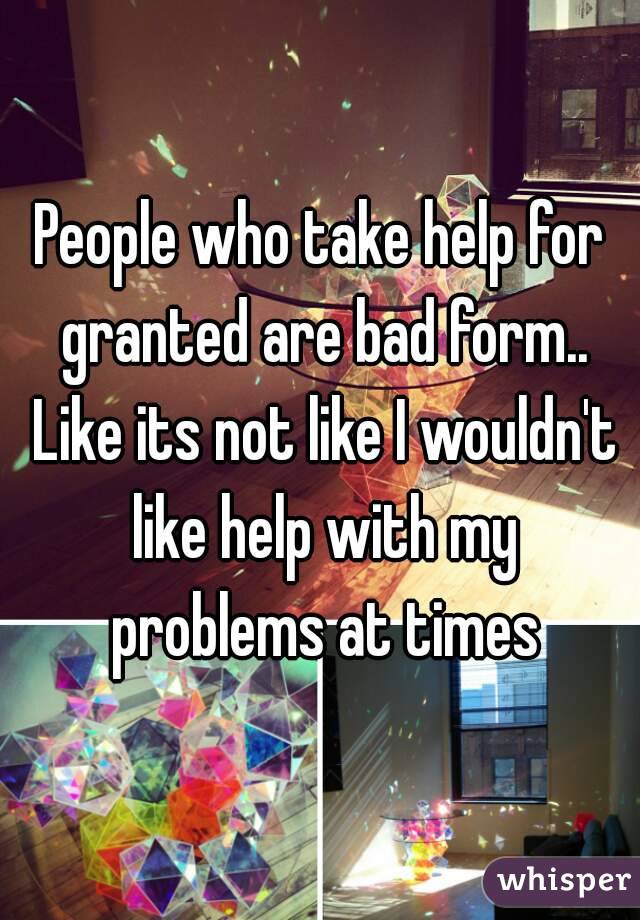 People who take help for granted are bad form.. Like its not like I wouldn't like help with my problems at times