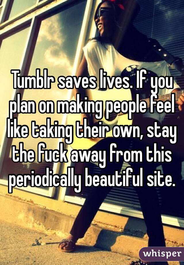 Tumblr saves lives. If you plan on making people feel like taking their own, stay the fuck away from this periodically beautiful site. 