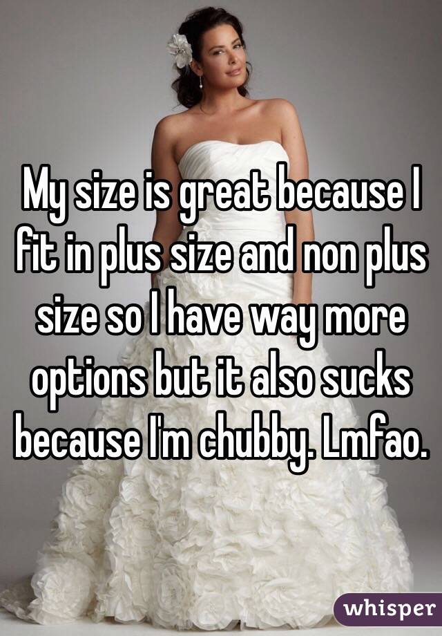 My size is great because I fit in plus size and non plus size so I have way more options but it also sucks because I'm chubby. Lmfao. 