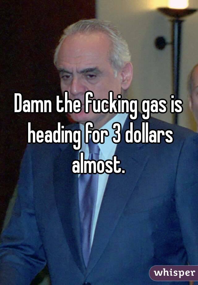 Damn the fucking gas is heading for 3 dollars almost. 