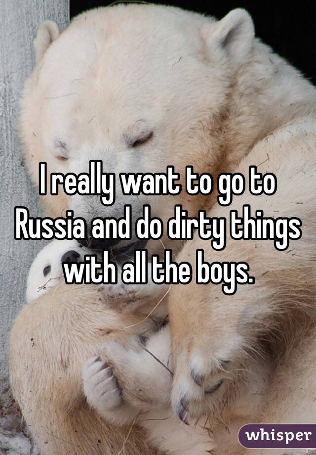 I really want to go to Russia and do dirty things with all the boys. 