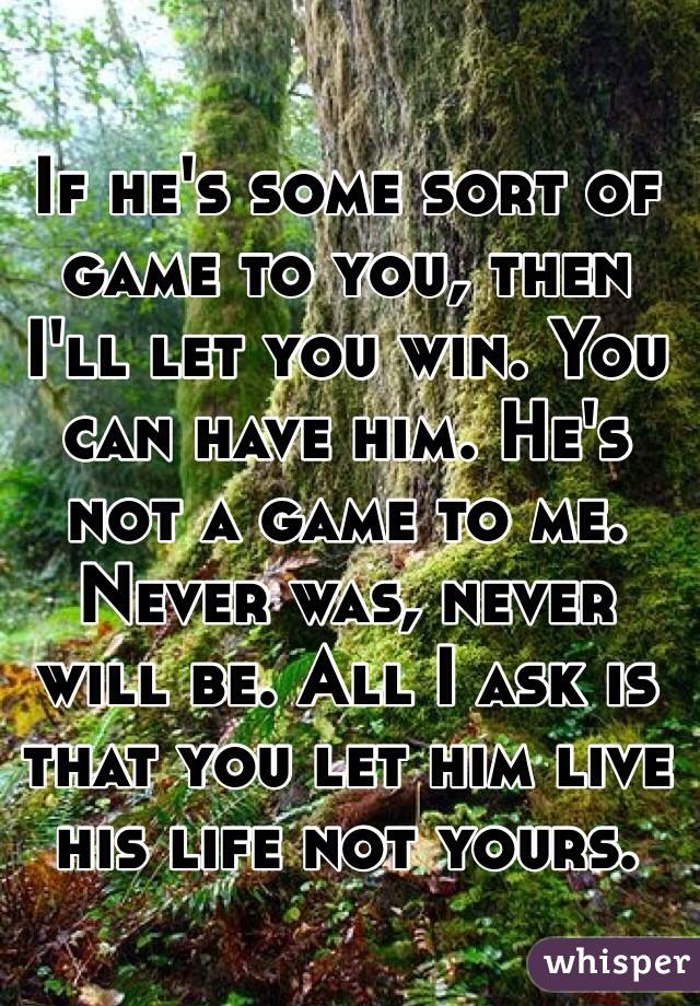 If he's some sort of game to you, then I'll let you win. You can have him. He's not a game to me. Never was, never will be. All I ask is that you let him live his life not yours.