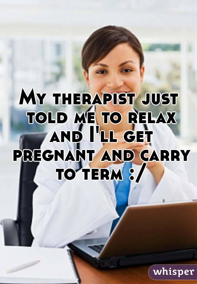 My therapist just told me to relax and I'll get pregnant and carry to term :/
