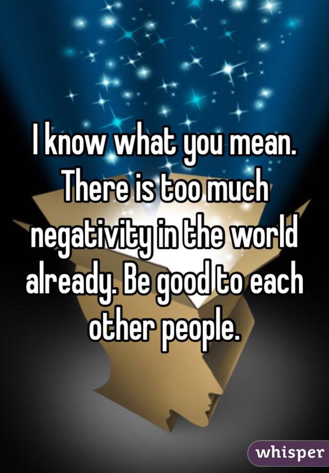 I know what you mean. There is too much negativity in the world already. Be good to each other people. 