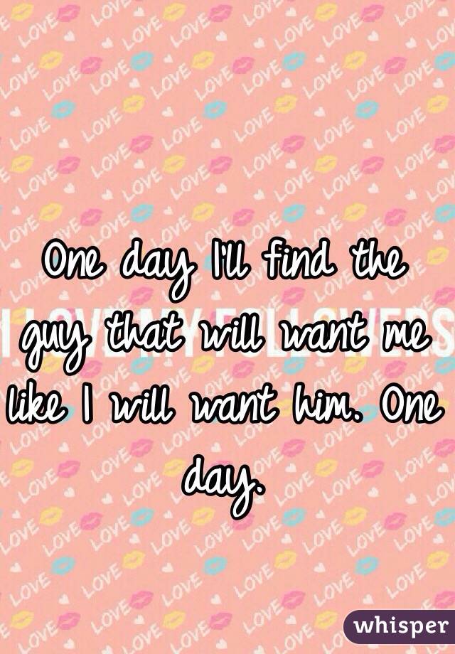 One day I'll find the guy that will want me like I will want him. One day. 