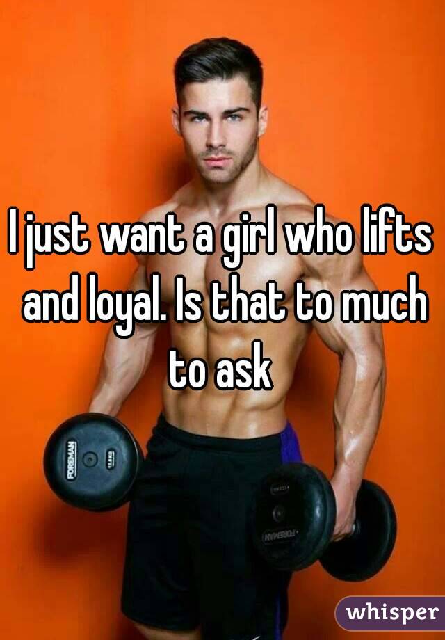 I just want a girl who lifts and loyal. Is that to much to ask 