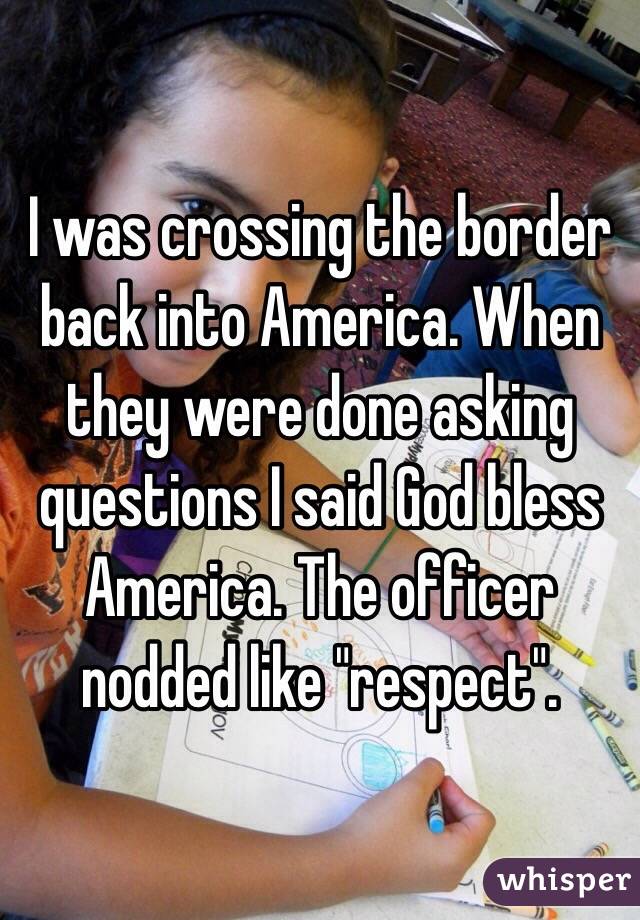 I was crossing the border back into America. When they were done asking questions I said God bless America. The officer nodded like "respect".