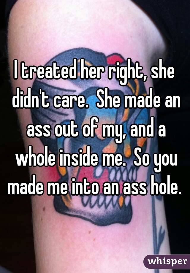 I treated her right, she didn't care.  She made an ass out of my, and a whole inside me.  So you made me into an ass hole. 