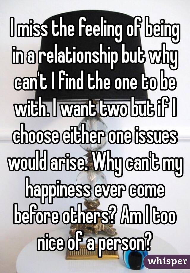 I miss the feeling of being in a relationship but why can't I find the one to be with. I want two but if I choose either one issues would arise. Why can't my happiness ever come before others? Am I too nice of a person?