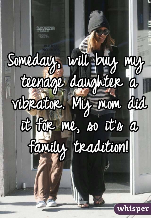 Someday, will buy my teenage daughter a vibrator. My mom did it for me, so it's a family tradition!