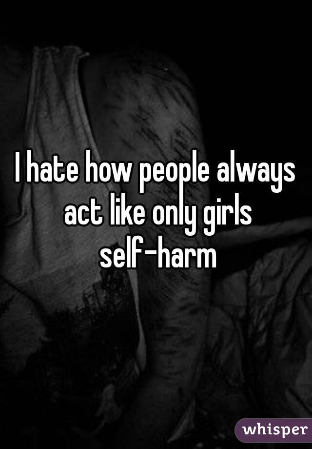 I hate how people always act like only girls self-harm