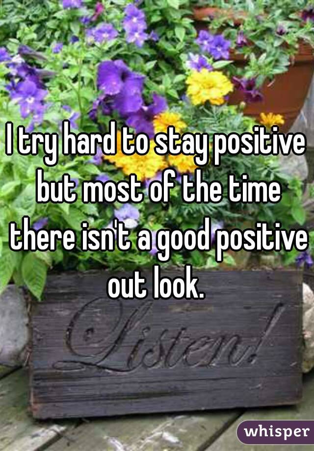 I try hard to stay positive but most of the time there isn't a good positive out look. 