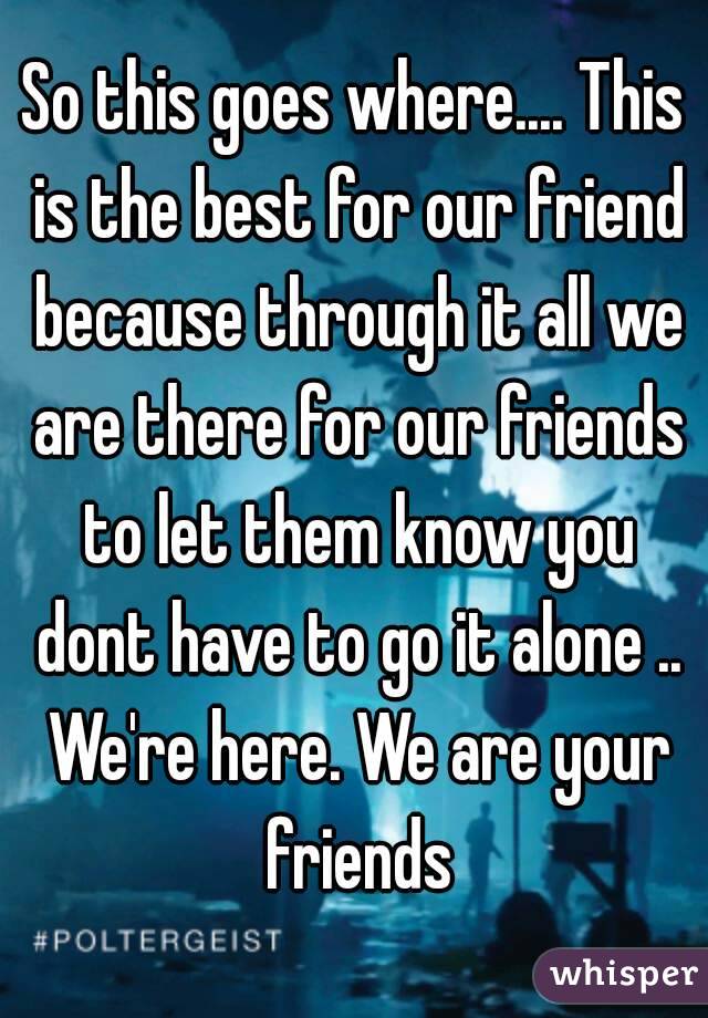 So this goes where.... This is the best for our friend because through it all we are there for our friends to let them know you dont have to go it alone .. We're here. We are your friends