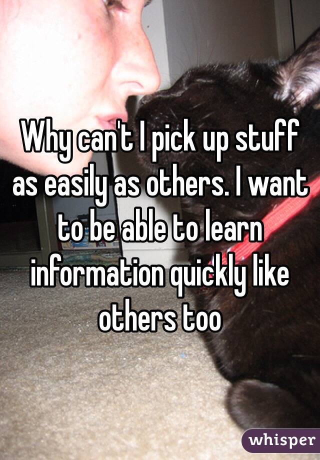 Why can't I pick up stuff as easily as others. I want to be able to learn information quickly like others too