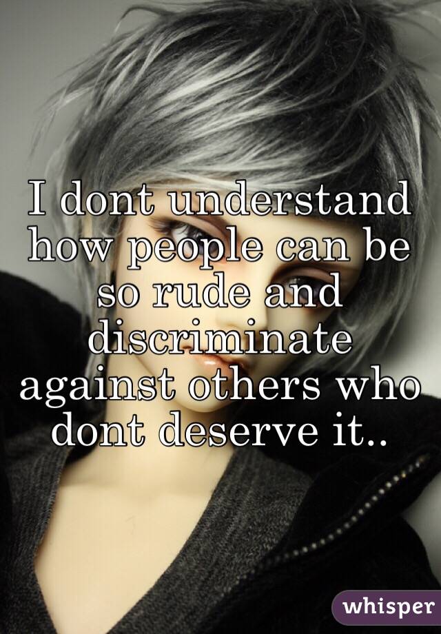 I dont understand how people can be so rude and discriminate against others who dont deserve it..