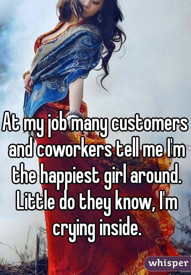 At my job many customers and coworkers tell me I'm the happiest girl around. Little do they know, I'm crying inside.