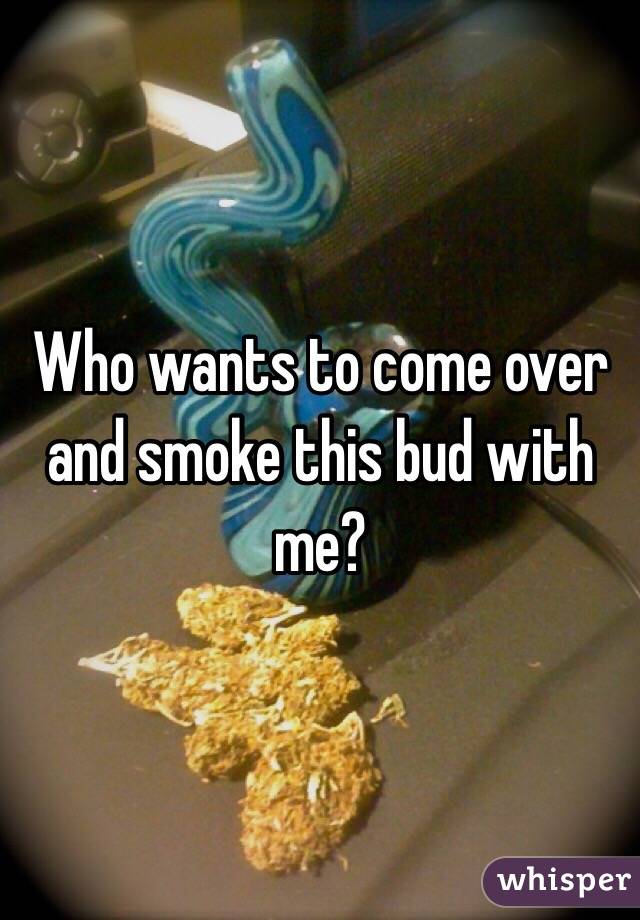 Who wants to come over and smoke this bud with me?