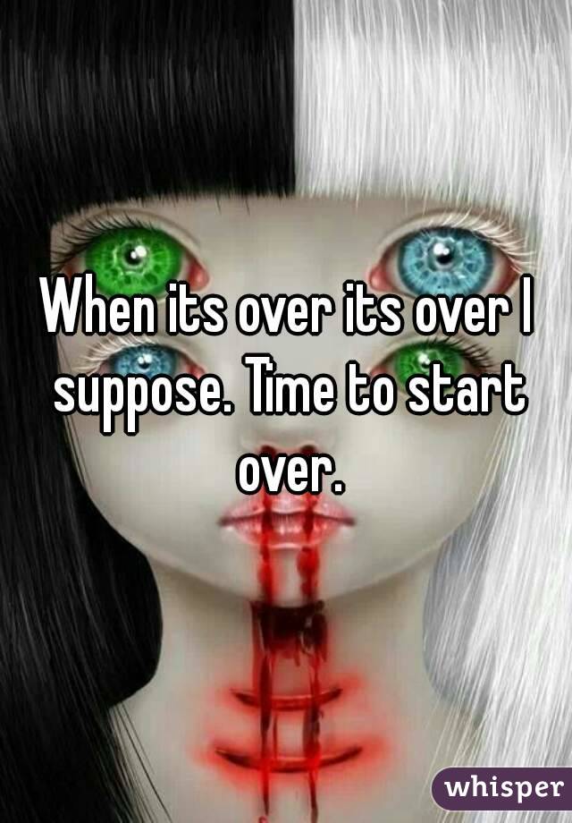 When its over its over I suppose. Time to start over.
