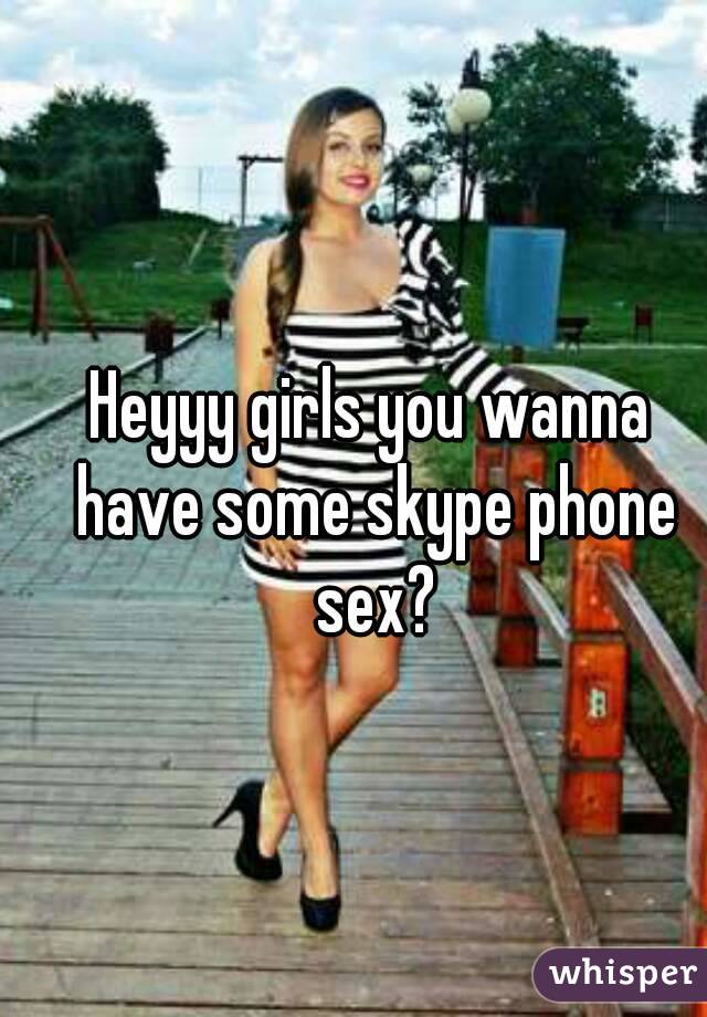 Heyyy girls you wanna have some skype phone sex?