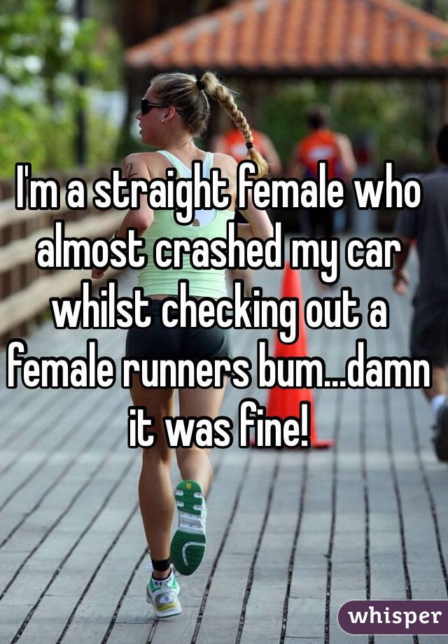 I'm a straight female who almost crashed my car whilst checking out a female runners bum...damn it was fine! 