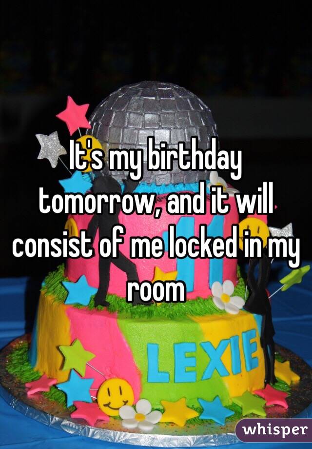 It's my birthday tomorrow, and it will consist of me locked in my room