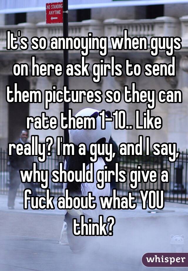 It's so annoying when guys on here ask girls to send them pictures so they can rate them 1-10.. Like really? I'm a guy, and I say, why should girls give a fuck about what YOU think? 