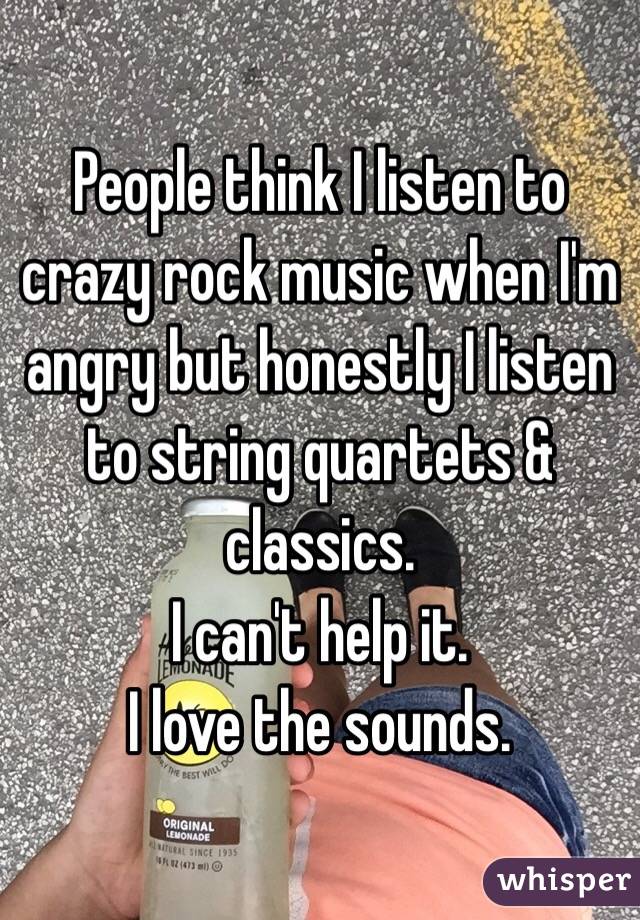 People think I listen to crazy rock music when I'm angry but honestly I listen to string quartets & classics.
I can't help it. 
I love the sounds.