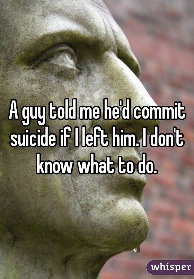A guy told me he'd commit suicide if I left him. I don't know what to do. 