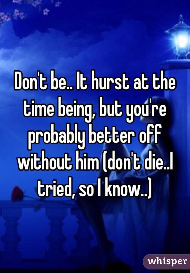 Don't be.. It hurst at the time being, but you're probably better off without him (don't die..I tried, so I know..)