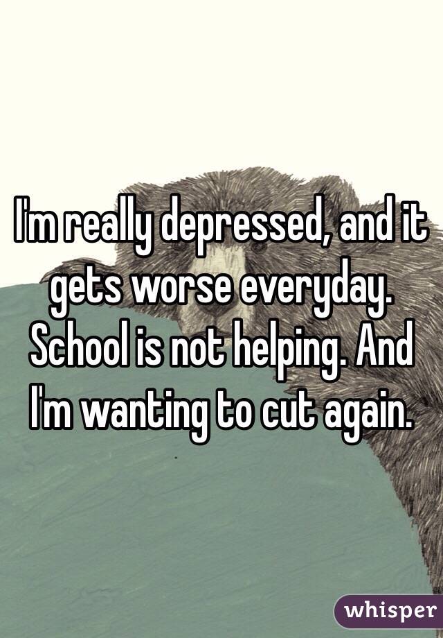 I'm really depressed, and it gets worse everyday. School is not helping. And I'm wanting to cut again.