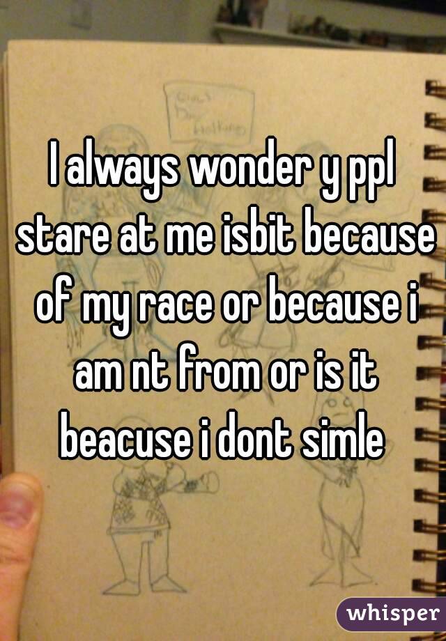 I always wonder y ppl stare at me isbit because of my race or because i am nt from or is it beacuse i dont simle 