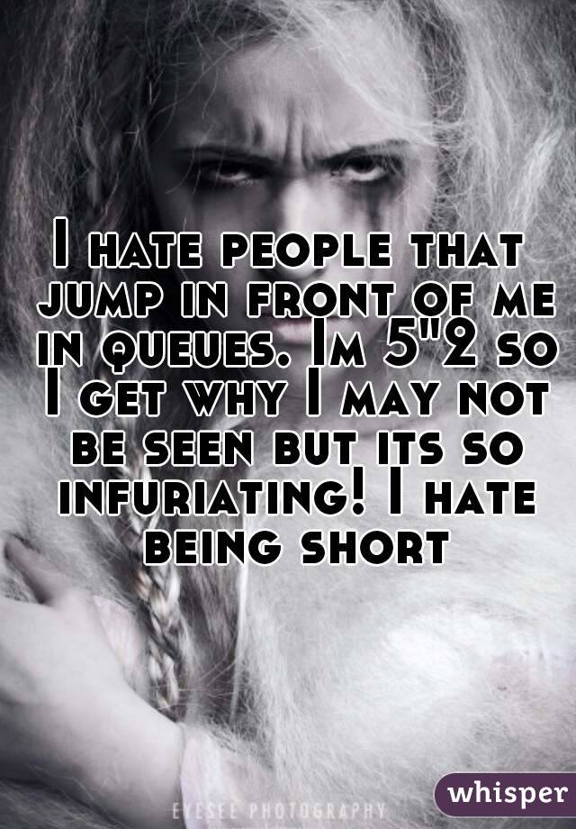 I hate people that jump in front of me in queues. Im 5"2 so I get why I may not be seen but its so infuriating! I hate being short