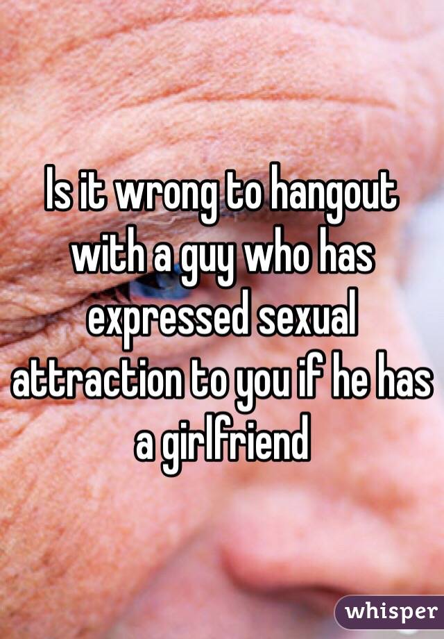 Is it wrong to hangout with a guy who has expressed sexual attraction to you if he has a girlfriend 