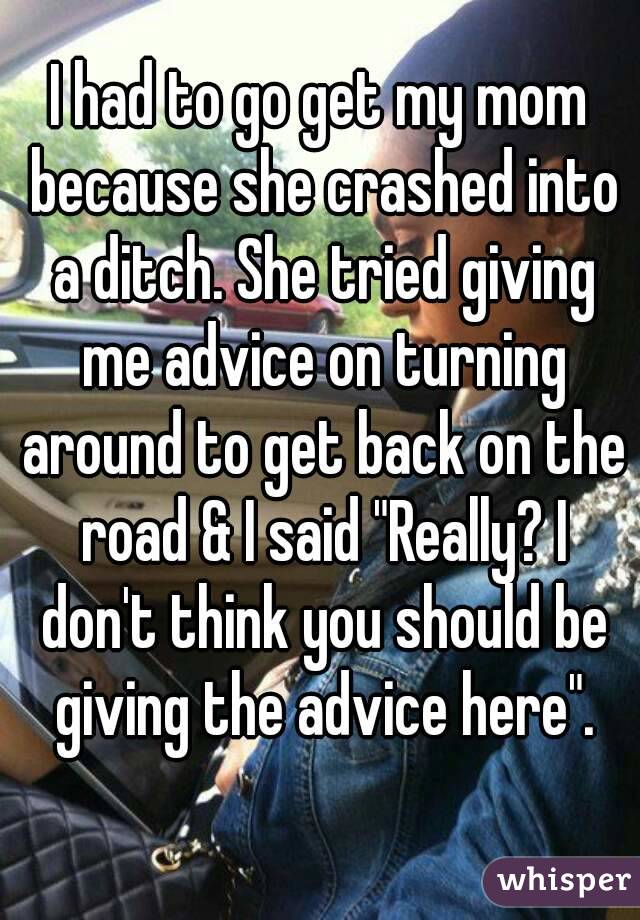 I had to go get my mom because she crashed into a ditch. She tried giving me advice on turning around to get back on the road & I said "Really? I don't think you should be giving the advice here".