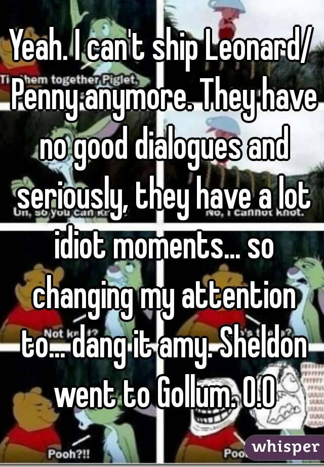 Yeah. I can't ship Leonard/ Penny anymore. They have no good dialogues and seriously, they have a lot idiot moments... so changing my attention to... dang it amy. Sheldon went to Gollum. O.O
