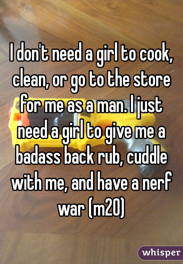 I don't need a girl to cook, clean, or go to the store for me as a man. I just need a girl to give me a badass back rub, cuddle with me, and have a nerf war (m20) 