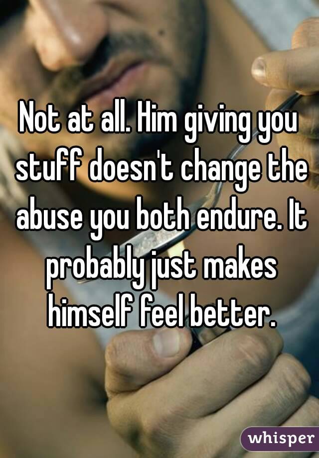 Not at all. Him giving you stuff doesn't change the abuse you both endure. It probably just makes himself feel better.
