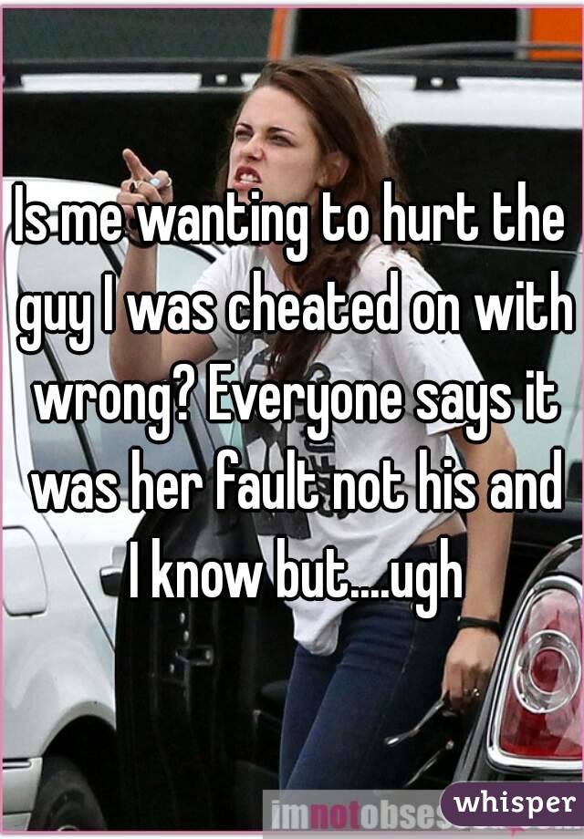 Is me wanting to hurt the guy I was cheated on with wrong? Everyone says it was her fault not his and I know but....ugh