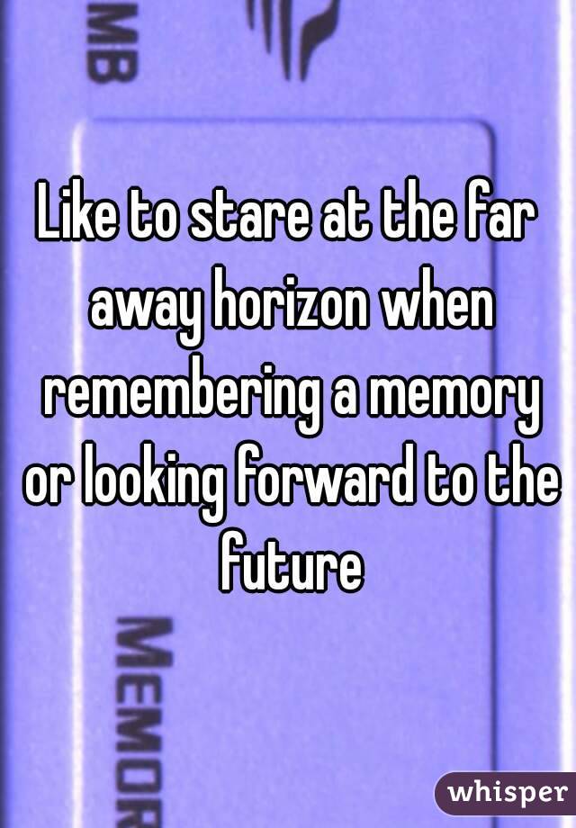 Like to stare at the far away horizon when remembering a memory or looking forward to the future