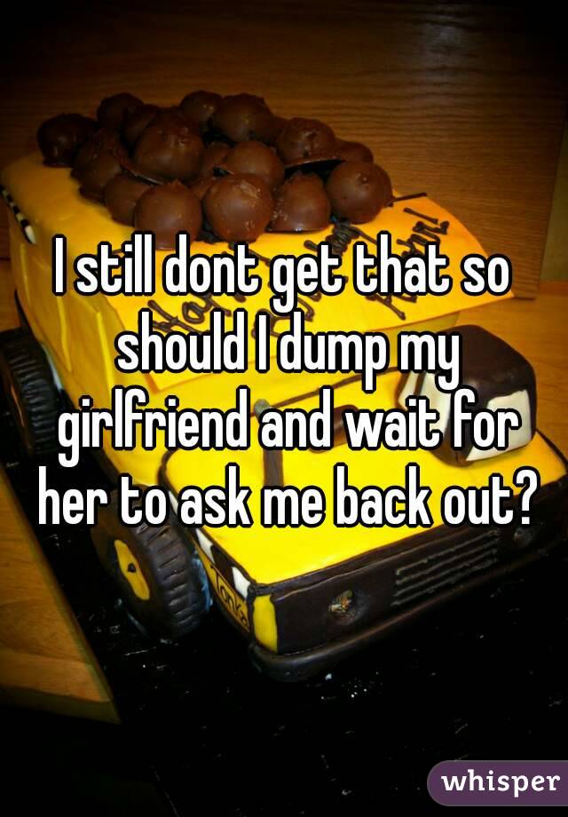 I still dont get that so should I dump my girlfriend and wait for her to ask me back out?