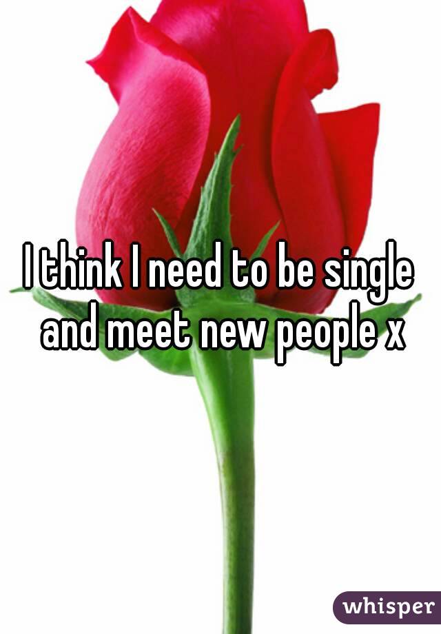 I think I need to be single and meet new people x