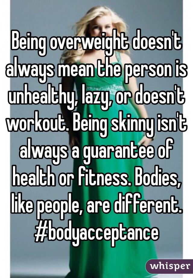 Being overweight doesn't always mean the person is unhealthy, lazy, or doesn't workout. Being skinny isn't always a guarantee of health or fitness. Bodies, like people, are different. 
#bodyacceptance 