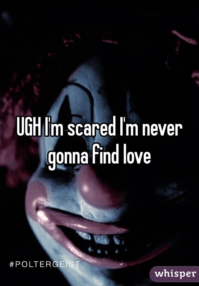 UGH I'm scared I'm never gonna find love