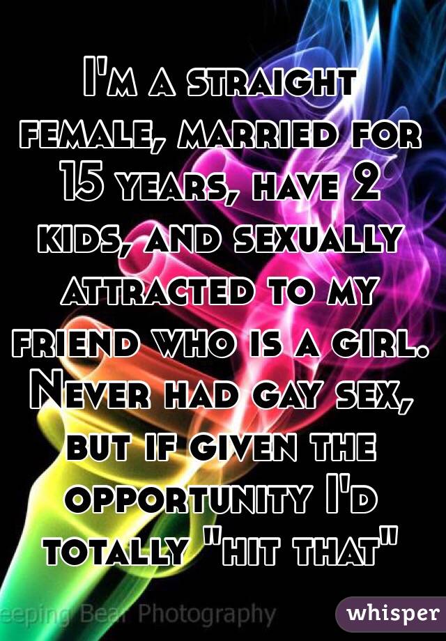 I'm a straight female, married for 15 years, have 2 kids, and sexually attracted to my friend who is a girl. 
Never had gay sex, but if given the opportunity I'd totally "hit that"