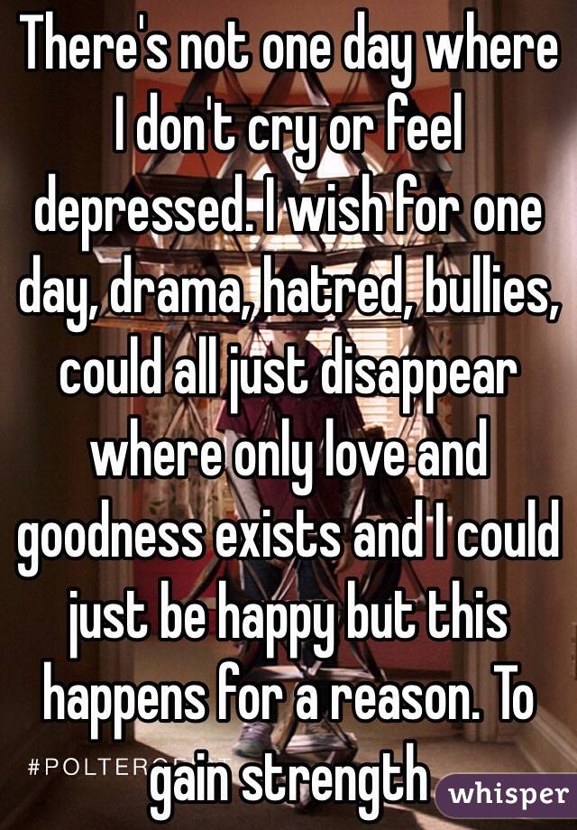 There's not one day where I don't cry or feel depressed. I wish for one day, drama, hatred, bullies, could all just disappear where only love and goodness exists and I could just be happy but this happens for a reason. To gain strength 
