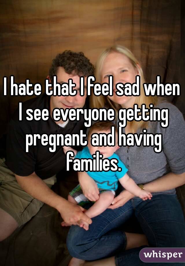 I hate that I feel sad when I see everyone getting pregnant and having families.