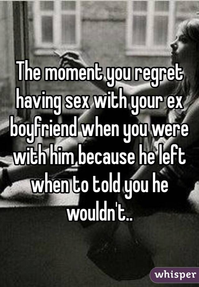 The moment you regret having sex with your ex boyfriend when you were with him because he left when to told you he wouldn't.. 