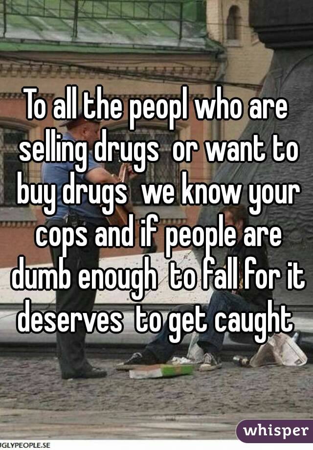 To all the peopl who are selling drugs  or want to buy drugs  we know your cops and if people are dumb enough  to fall for it deserves  to get caught 