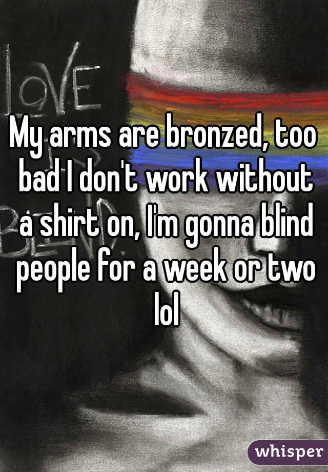 My arms are bronzed, too bad I don't work without a shirt on, I'm gonna blind people for a week or two lol